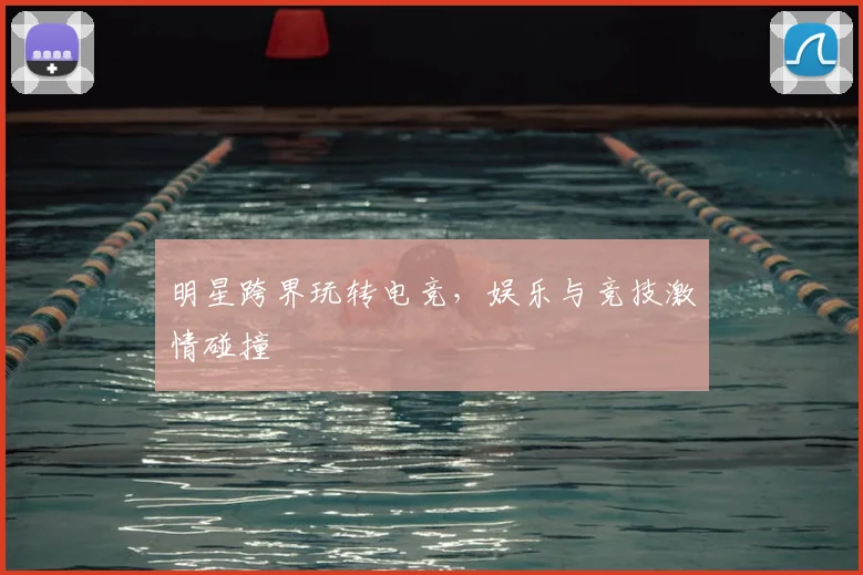 明星跨界玩转电竞，娱乐与竞技激情碰撞