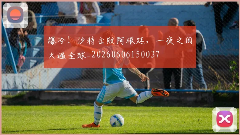 爆冷！沙特击败阿根廷，一夜之间火遍全球_20260606150037