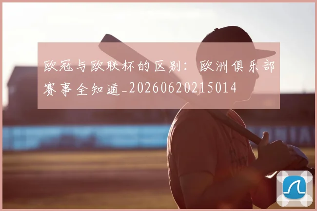 欧冠与欧联杯的区别：欧洲俱乐部赛事全知道_20260620215014
