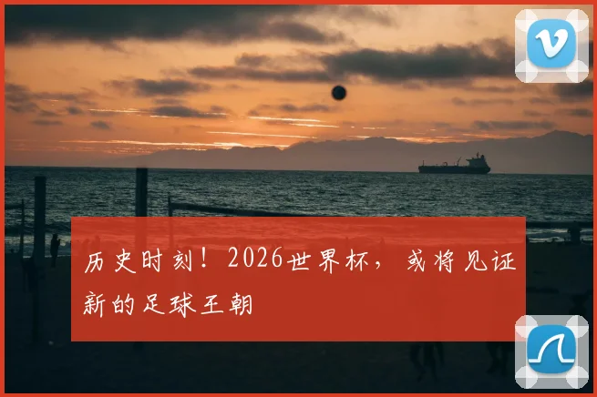 历史时刻！2026世界杯，或将见证新的足球王朝
