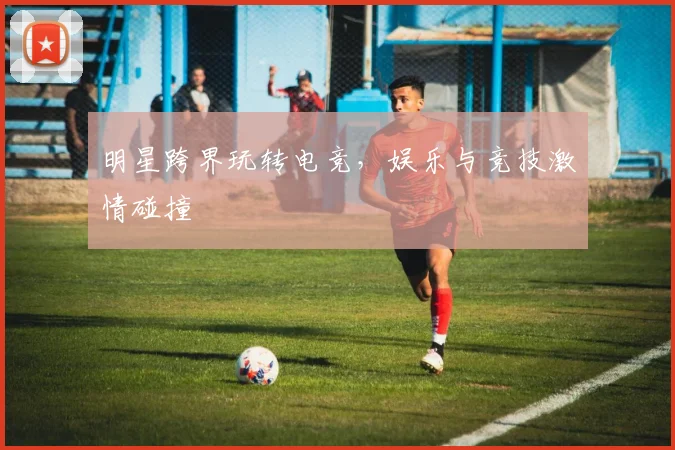 明星跨界玩转电竞,娱乐与竞技激情碰撞