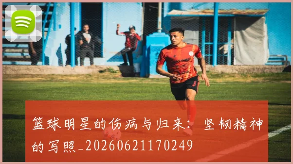 篮球明星的伤病与归来：坚韧精神的写照_20260621170249