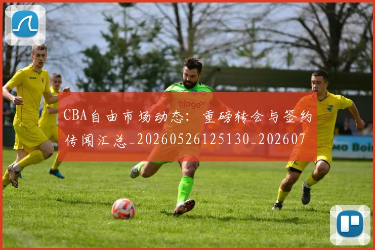 CBA自由市场动态：重磅转会与签约传闻汇总_20260526125130_20260702040817