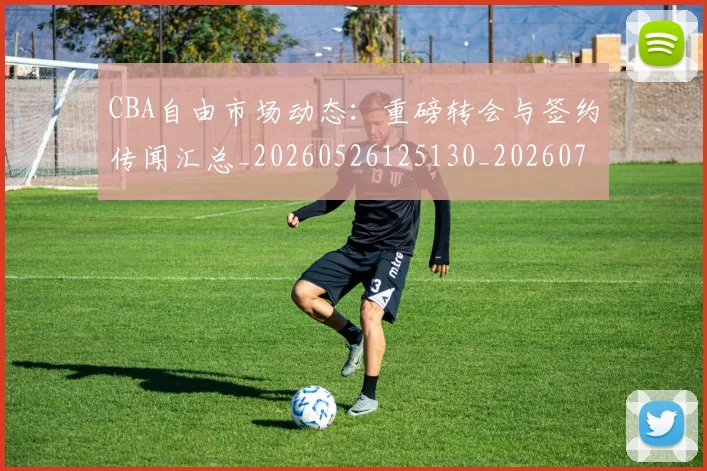 CBA自由市场动态：重磅转会与签约传闻汇总_20260526125130_20260702040817
