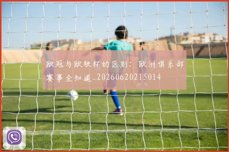 欧冠与欧联杯的区别：欧洲俱乐部赛事全知道_20260620215014
