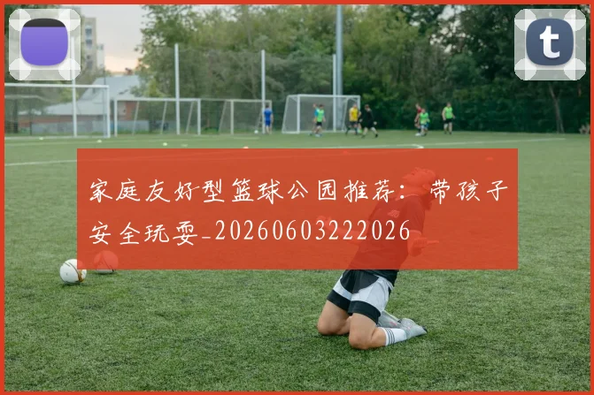 家庭友好型篮球公园推荐：带孩子安全玩耍_20260603222026