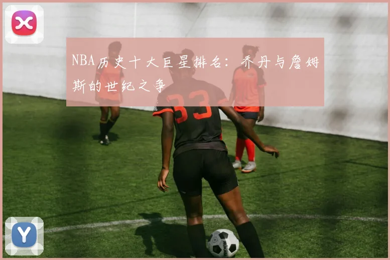 NBA历史十大巨星排名:乔丹与詹姆斯的世纪之争