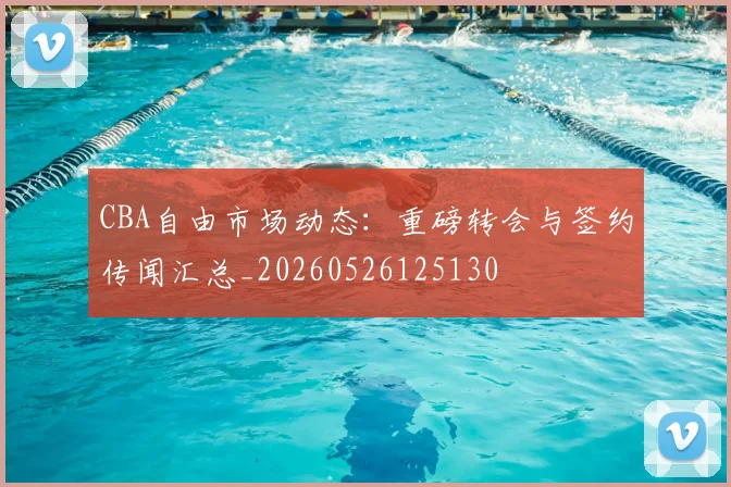 CBA自由市场动态：重磅转会与签约传闻汇总_20260526125130