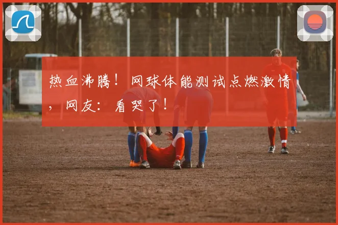 热血沸腾！网球体能测试点燃激情，网友：看哭了！