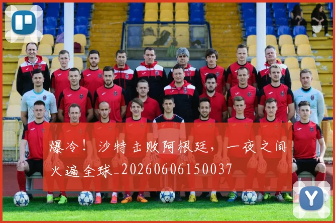 爆冷！沙特击败阿根廷，一夜之间火遍全球_20260606150037