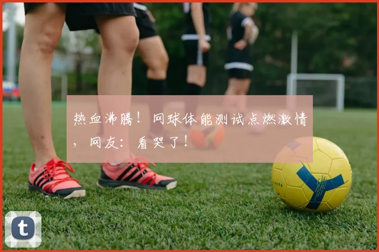 热血沸腾！网球体能测试点燃激情，网友：看哭了！