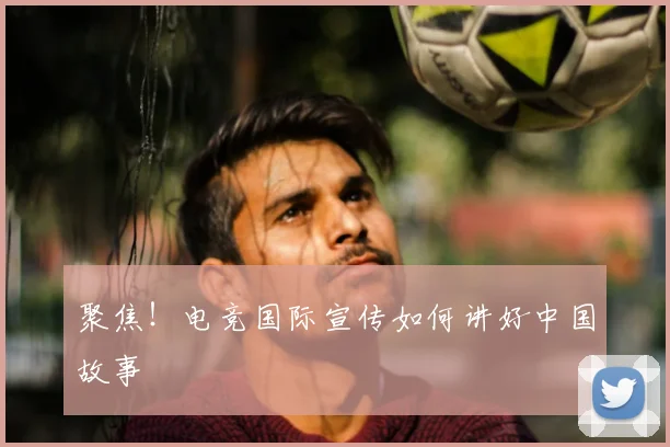 聚焦！电竞国际宣传如何讲好中国故事