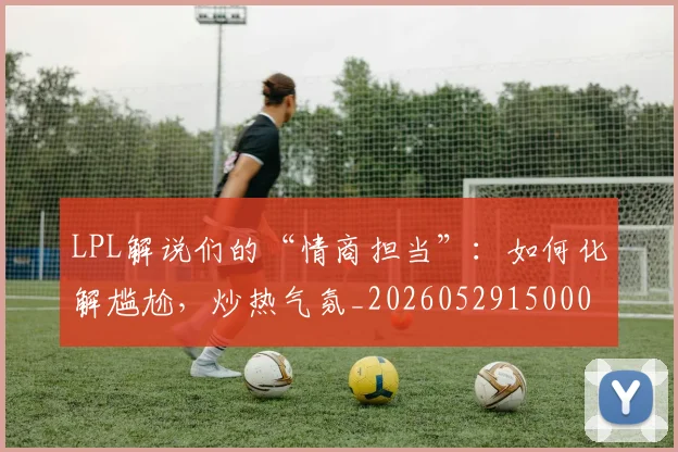LPL解说们的“情商担当”：如何化解尴尬，炒热气氛_20260529150004